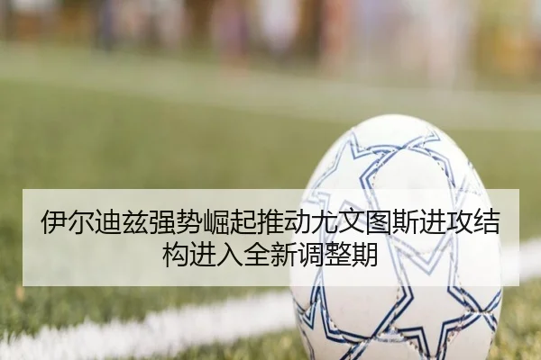 伊尔迪兹强势崛起推动尤文图斯进攻结构进入全新调整期