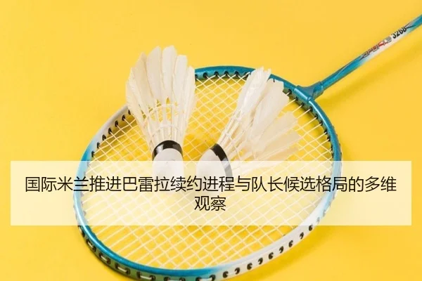 国际米兰推进巴雷拉续约进程与队长候选格局的多维观察