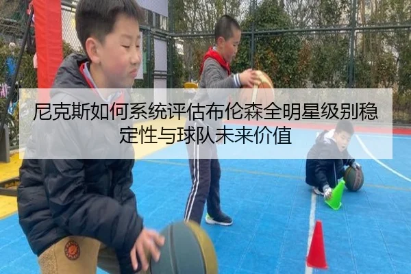 尼克斯如何系统评估布伦森全明星级别稳定性与球队未来价值